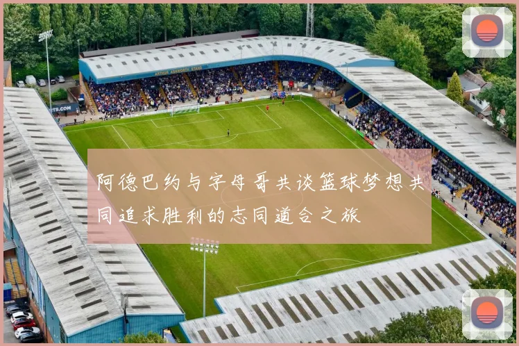 阿德巴约与字母哥共谈篮球梦想共同追求胜利的志同道合之旅
